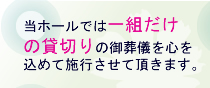 当ホールでは一組だけの貸切りの御葬儀を心を込めて施行させて頂きます。