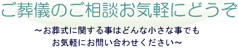 ご葬儀のご相談お気軽にどうぞ ～お葬式に関する事はどんな小さな事でもお気軽にお問い合わせください～