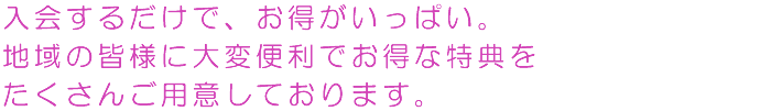 入会するだけで、お得がいっぱい。地域の皆様に大変便利でお得な特典をたくさんご用意しております。