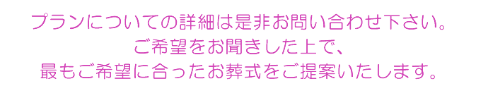 プランについての詳細は是非お問い合わせ下さい。ご希望をお聞きした上で、最もご希望に合ったお葬式をご提案いたします。