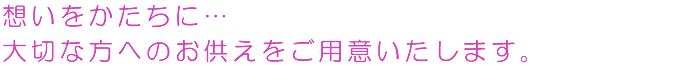 想いをかたちに…大切な方へのお供えをご用意いたします。