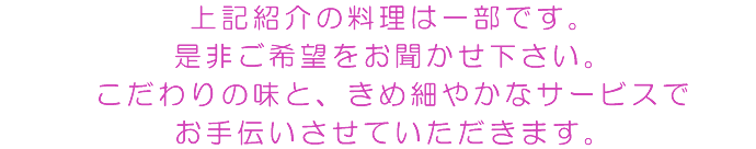 上記紹介の料理は一部です。是非ご希望をお聞かせ下さい。こだわりの味と、きめ細やかなサービスでお手伝いさせていただきます。